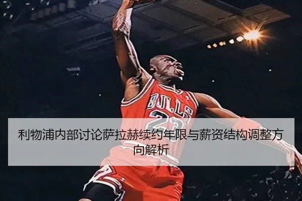 利物浦内部讨论萨拉赫续约年限与薪资结构调整方向解析
