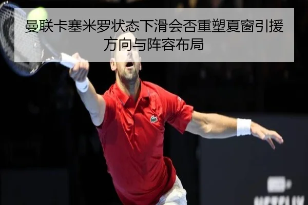 曼联卡塞米罗状态下滑会否重塑夏窗引援方向与阵容布局