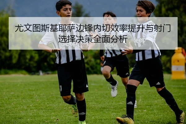 尤文图斯基耶萨边锋内切效率提升与射门选择决策全面分析