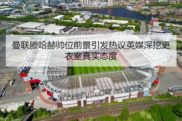 曼联滕哈赫帅位前景引发热议英媒深挖更衣室真实态度
