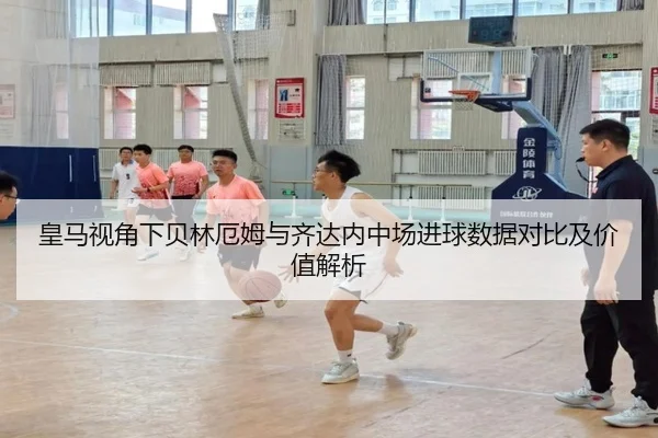 皇马视角下贝林厄姆与齐达内中场进球数据对比及价值解析