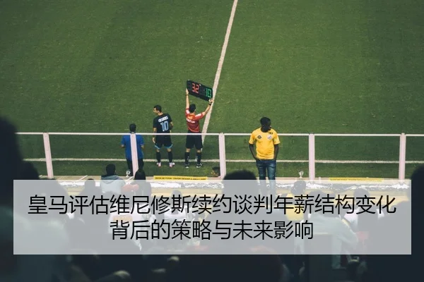 皇马评估维尼修斯续约谈判年薪结构变化背后的策略与未来影响