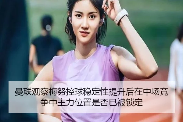 曼联观察梅努控球稳定性提升后在中场竞争中主力位置是否已被锁定