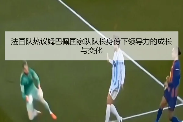 法国队热议姆巴佩国家队队长身份下领导力的成长与变化