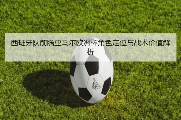 西班牙队前瞻亚马尔欧洲杯角色定位与战术价值解析