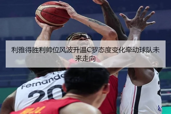 利雅得胜利帅位风波升温C罗态度变化牵动球队未来走向